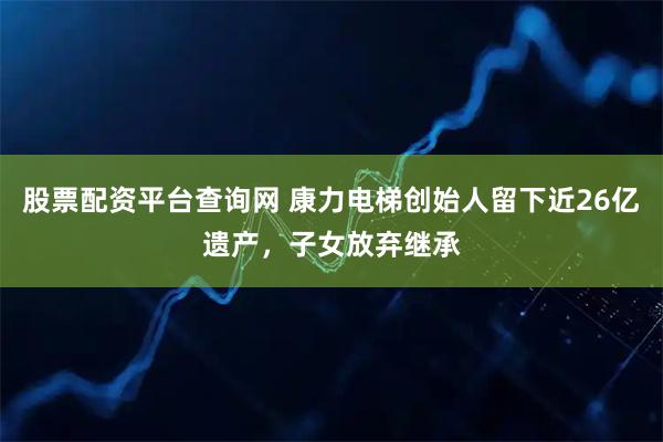 股票配资平台查询网 康力电梯创始人留下近26亿遗产，子女放弃继承