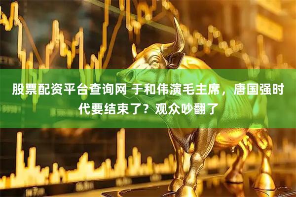 股票配资平台查询网 于和伟演毛主席，唐国强时代要结束了？观众吵翻了