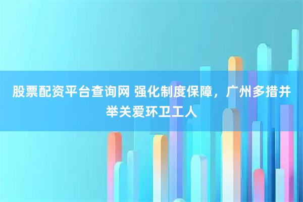 股票配资平台查询网 强化制度保障，广州多措并举关爱环卫工人